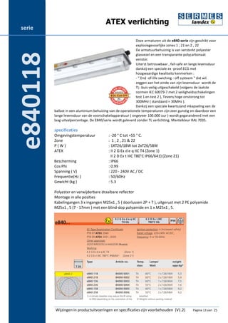 ATEX verlichting 
Deze armaturen uit de e840-serie zijn geschikt voor 
explosiegevaarlijke zones 1 , 21 en 2 , 22 
De armatuurbehuizing is van versterkt polyester 
glasvezel en een transparante polycarbonaat 
venster. 
Uiterst betrouwbaar , fail-safe en lange levensduur 
dankzij een speciale ex -proof ECG met 
hoogwaardige kwaliteits kenmerken : 
- " End -of-life swiching - off systeem " dat wil 
zeggen aan het einde van zijn levensduur wordt de 
TL- buis veilig uitgeschakeld (volgens de laatste 
normen IEC 60079-7 met 2 veiligheidsschakelingen 
test 1 en test 2 ), Tevens hoge onstorong tot 
300MHz ( standaard = 30MHz ). 
Dankzij een speciale kwartszand inkapseling van de 
ballast in een aluminium behuizing van de operationele temperaturen zijn zeer gunstig en daardoor een 
lange levensduur van de voorschakelapparatuur ( ongeveer 100.000 uur ) wordt gegarandeerd met een 
laag uitvalpercentage. De E840/serie wordt geleverd zonder TL verlichting. Mantelkleur RAL 7035. 
specificaties 
Omgevingstemperatuur : -20 ° C tot +55 ° C. 
Zone : 1 , 2 , 21 & 22 
P ( W ) : 1XT26/18W tot 2xT26/58W 
ATEX : II 2 G Ex d e q IIC T4 (Zone 1) 
II 2 D Ex t IIIC T80°C IP66/641) (Zone 21) 
Bescherming : IP66 
Cos Phi : 0.99 
Spanning ( V) : 220 - 240V AC / DC 
Frequentie(Hz ) : 50/60Hz 
Gewicht (kg ) : 5.3 
Polyester en verwijderbare draaibare reflector 
Montage in alle posities 
Kabelingangen 3 x ingangen M25x1 , 5 ( doorlussen 2P + T ), uitgerust met 2 PE polyamide 
M25x1 , 5 (7 - 17mm ) met een blind-dop polyamide en 1 x M25x1 , 5. 
Wijzingen in productuitvoeringen en specificaties zijn voorbehouden (V1.2) Pagina 13 van 25 
serie 
e840118 
 