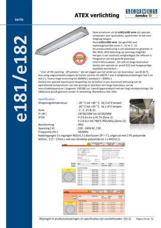 ATEX verlichting 
Deze armaturen uit de e181/e182-serie zijn speciaal 
ontworpen voor spuitcabies, spuitstraten of ook voor 
vliegtuig hangars. 
Deze e181/e182-serie zijn geschikt voor 
explosiegevaarlijke zones 1 , 21 en 2 , 22 
De armatuurbehuizing is van plaatstaal en gespoten in 
RAL 9016. (RVS behuizing op aanvraag mogelijk). 
Het glas is van stootvast veiligheidsglas.De reflector is 
hangend en van wit geverfd plaatstaal. 
Uiterst betrouwbaar , fail-safe en lange levensduur 
dankzij een speciale ex -proof ECG met hoogwaardige 
kwaliteits kenmerken : 
- " End -of-life swiching - off systeem " dat wil zeggen aan het einde van zijn levensduur wordt de TL-buis 
veilig uitgeschakeld (volgens de laatste normen IEC 60079-7 met 2 veiligheidsschakelingen test 1 en 
test 2 ), Tevens hoge onstorong tot 300MHz ( standaard = 30MHz ). 
Dankzij een speciale kwartszand inkapseling van de ballast in een aluminium behuizing van de 
operationele temperaturen zijn zeer gunstig en daardoor een lange levensduur van de 
voorschakelapparatuur ( ongeveer 100.000 uur ) wordt gegarandeerd met een laag uitvalpercentage. De 
E840/serie wordt geleverd zonder TL verlichting. Mantelkleur RAL 7035. 
specificaties 
Omgevingstemperatuur : -20 ° C tot +40 ° C. bij 3 of 4 lampen 
-20 ° C tot +50 ° C. bij 1 of 2 lampen 
Zone : 1 , 2 , 21 & 22 
P ( W ) : 1XT26/18W tot 2xT26/58W 
ATEX : II 2 G Ex d e q IIC T4 (Zone 1) 
II 2 D Ex t IIIC T80°C IP65/641) (Zone 21) 
Bescherming : IP65 
Spanning ( V) : 220 - 240V AC / DC 
Frequentie (Hz ) : 50/60Hz 
Kabelingangen 3 x ingangen M25x1,5 ( doorlussen 2P + T ), uitgerust met 2 PE polyamide 
M25x1 , 5 (7 - 17mm ) met een blinddop polyamide en 1 x M25x1,5. 
Wijzingen in productuitvoeringen en specificaties zijn voorbehouden (V1.2) Pagina 14 van 25 
serie 
e181/e182 
 