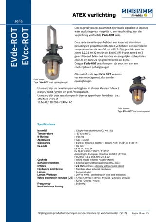 ATEX verlichting 
Ook in geval van een calamiteit zijn visuele signalen op locaties 
waar explosiegevaar mogelijk is, een verplichting. Aan die 
verplichting voldoet de EVde-ROT serie. 
Deze serie zwaailampen hebben een kopervrij aluminium 
behuizing eb gespoten in RAL6003. Zij hebben een zeer breed 
temperatuurbereik van -50 tot +60° C. Zijn geschikt voor de 
zones 1,2,21 en 22 en zijn als ExdIICT5/T4 voor zone 1 en 2 
gecertificeerd. Maar ook locaties van mogelijke stofexplosies 
zone 21 en zone 22 zijn gecertificeerd als Ex tD. 
De type EVde-ROT zwaailampen zijn voorzien van een 
roestvrijstalen ophangbeugel. 
Alternatief is de type EVcc-ROT voorzien 
van een montagevoet, dus zonder 
ophangbeugel. 
Uiteraard zijn de zwaailampen verkrijgbaar in diverse kleuren: blauw / 
oranje / rood / groen en geel / transparant. 
Uiteraard zijn deze zwaailampen in diverse spanningen leverbaar t.w.: 
12/24/36 V-DC of 
12,24,48,110,230 of 240V- AC 
Specifications 
Material : Copper-free aluminium (Cu <0.1%) 
Temperature : -50°C to 60°C 
IP Rating : IP65-66 
Approvals : Atex - GOST 
Standards : EN/IEC: 60079-0, 60079-1, 60079-7 EN: 61241-0, 61241-1 
Ex-code : II 2 GD 
Ex de IIC T5 / T4 
Ex tD A21 IP65 T100°C / T135°C 
According to European Directive 94/9/EC (ATEX) 
For Zone 1 & 2 and Zone 21 & 22 
Gaskets : O-ring made in Nitrile Rubber (NBR) 
Surface treatment : External polyurethane painting (RAL 6003) 
Entries : 2 x M25 entries – delivery without cable gland 
Hardware and Screw : Stainless steel external hardware 
Lamps : Lamp included 
Lamps Wattage : 25W of 40W , depending on type and execution. 
Rated operation voltage (UE) : 12Vac / 24Vac / 48Vac / 110Vac / 230Vac / 240Vac 
: 12Vdc / 24Vdc / 48Vdc 
Frequency : 50/60 Hz 
Note Continuous Running 
Wijzingen in productuitvoeringen en specificaties zijn voorbehouden (V1.2) Pagina 15 van 25 
serie 
EVde-ROT 
EVcc-ROT 
Foto boven: 
Type EVde-ROT met ophangbeugel 
Foto boven: 
Type EVcc-ROT met montagevoet 
 
