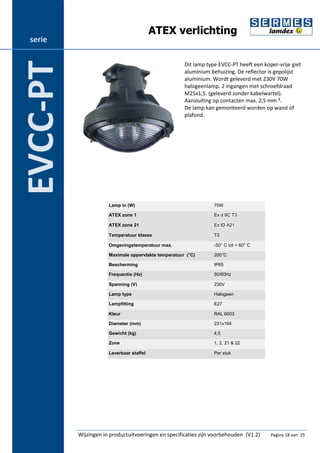 ATEX verlichting 
Dit lamp type EVCC-PT heeft een koper-vrije giet 
aluminium behuizing. De reflector is gepolijst 
aluminium. Wordt geleverd met 230V 70W 
halogeenlamp. 2 ingangen met schroefdraad 
M25x1,5. (geleverd zonder kabelwartel). 
Aansluiting op contacten max. 2,5 mm ². 
De lamp kan gemonteerd worden op wand of 
plafond. 
Lamp in (W) 70W 
ATEX zone 1 Ex d IIC T3 
ATEX zone 21 Ex tD A21 
Temperatuur klasse T3 
Omgevingstemperatuur max. -50° C tot + 60° C 
Maximale oppervlakte temperatuur (°C) 200°C 
Bescherming IP65 
Frequentie (Hz) 50/60Hz 
Spanning (V) 230V 
Lamp type Halogeen 
Lampfitting E27 
Kleur RAL 6003 
Diameter (mm) 231x194 
Gewicht (kg) 4,5 
Zone 1, 2, 21 & 22 
Leverbaar staffel Per stuk 
Wijzingen in productuitvoeringen en specificaties zijn voorbehouden (V1.2) Pagina 18 van 25 
serie 
EVCC-PT 
 