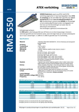 ATEX verlichting 
SERMES Nederland, experts op ATEX, heeft ATEX 
verlichting opgenomen in haar leveringspakket. Deze ATEX 
TL verlichting van de serie RMS 550 is geschikt voor zone 2 
(ExnAIIT4/T5) of voor zone 22 stofexplosieveilig Ex tD 
A22. De behuizing is roestvrij staal AISI304, en vervaardigd 
uit een enkelvoudig RVS plaat zonder montagegaten om 
het risico van het binnendringen van water door de 
behuizing te minimaliseren. 
Het vensterglas is gehard en minimaliseerd de 
lichtopbrengst verliezen. 
De RMS serie is uitermate geschikt voor off-shore en on-shore toepassingen. Eveneens 
uitermate geschikt voor de maritieme sector, waar een hoge mate van corrosie aanwezig kan 
zijn. Er zijn 2 uitvoeringen. 1 x 18W en 2 x 36W en geschikt voor TL-D verlichting. 
Specifications 
Material : Stainless Steel AISI 304/AISI316 , 0.8 mm thickness and transparent 
tempered glass 
IP Rating : IP66 
Temperature :-30°C to 55°C 
Approvals : Atex, GOST 
Standards : EN/IEC: 60079-0, 60079-15 EN: 61241-0, 61241-1 
Ex-code : II 3 GD 
Ex nA II T5 Tamb. -30°C to 50°C 
Ex nA II T4 Tamb -30°C to 55°C 
Ex tD A22 T90° Tamb -30°C to 40°C 
Ex tD A22 IP66/67 T100° Tamb -30°C to 50°C 
Ex tD A22 IP66/67 T105° Tamb -30°C to 55°C 
According to European Directive 94/9/EC (ATEX) 
For Zone 2 and Zone 22 
Gaskets : Special cross section tightness gasket, silicon rubber made (close 
cells) located in housing channel between body and window frame. 
Entries : Body complete of two diam. 21mm through holes for cable entries, 
one complete of metallic plug with lock nut and gasket, and the other 
one with plastic plug for dust protection. 
Hardware and Screw : AISI 304 Stainless Steel external hardware and screws 
Lamps : RMS Series is suitable for two pins fluorescent lamps G13 socket 
PHILIPS TL-D or equivalent. (lamps excluded) 
Lamps Wattage :18 / 36 W 
Rated operation voltage (UE):220-240 V 
Frequency : 50 ÷ 60 Hz 
RMS 550 
Wijzingen in productuitvoeringen en specificaties zijn voorbehouden (V1.2) Pagina 19 van 25 
serie 
RMS 550 
 