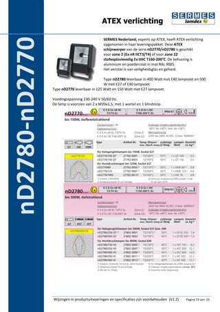 ATEX verlichting 
SERMES Nederland, experts op ATEX, heeft ATEX verlichting 
opgenomen in haar leveringspakket. Deze ATEX 
schijnwerper van de serie nD2770/nD2780 is geschikt 
voor zone 2 (Ex nR IICT3/T4) of voor zone 22 
stofexplosieveilig Ex tIIIC T160-200°C. De behuizing is 
aluminium en poedercoat in mat RAL 9005. 
Het venster is van veiligheidsglas en gehard. 
Type nD2780 leverbaar in 400 Watt met E40 lampvoet en 500 
W met E27 of E40 lampvoet. 
Type nD2770 leverbaar in 125 Watt en 150 Watt met E27 lampvoet. 
Voedingsspanning 230-240 V 50/60 Hz. 
De lamp is voorzien van 2 x M20x1,5, met 1 wartel en 1 blindstop. 
Wijzingen in productuitvoeringen en specificaties zijn voorbehouden (V1.2) Pagina 23 van 25 
nD2780-nD2770 
 