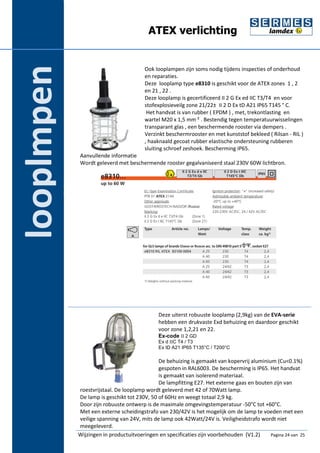 ATEX verlichting 
roestvrijstaal. De looplamp wordt geleverd met 42 of 70Watt lamp. 
De lamp is geschikt tot 230V, 50 of 60Hz en weegt totaal 2,9 kg. 
Door zijn robuuste ontwerp is de maximale omgevingstemperatuur -50°C tot +60°C. 
Met een externe scheidingstrafo van 230/42V is het mogelijk om de lamp te voeden met een 
veilige spanning van 24V, mits de lamp ook 42Watt/24V is. Veiligheidstrafo wordt niet 
meegeleverd. looplmpen 
Ook looplampen zijn soms nodig tijdens inspecties of onderhoud 
en reparaties. 
Deze looplamp type e8310 is geschikt voor de ATEX zones 1 , 2 
en 21 , 22 . 
Deze looplamp is gecertificeerd II 2 G Ex ed IIC T3/T4 en voor 
stofexplosieveilg zone 21/22± II 2 D Ex tD A21 IP65 T145 ° C. 
Het handvat is van rubber ( EPDM ) , met, trekontlasting en 
wartel M20 x 1,5 mm ² . Bestendig tegen temperatuurwisselingen 
transparant glas , een beschermende rooster via dempers . 
Verzinkt beschermrooster en met kunststof bekleed ( Rilsan - RIL ) 
, haaknaald gecoat rubber elastische ondersteuning rubberen 
sluiting schroef zeshoek. Bescherming IP65. 
Aanvullende informatie 
Wordt geleverd met beschermende rooster gegalvaniseerd staal 230V 60W lichtbron. 
Deze uiterst robuuste looplamp (2,9kg) van de EVA-serie 
hebben een drukvaste Exd behuizing en daardoor geschikt 
voor zone 1,2,21 en 22. 
Ex-code II 2 GD 
Ex d IIC T4 / T3 
Ex tD A21 IP65 T135°C / T200°C 
De behuizing is gemaakt van kopervrij aluminium (Cu<0.1%) 
gespoten in RAL6003. De bescherming is IP65. Het handvat 
is gemaakt van isolerend materiaal. 
De lampfitting E27. Het externe gaas en bouten zijn van 
Wijzingen in productuitvoeringen en specificaties zijn voorbehouden (V1.2) Pagina 24 van 25 
 