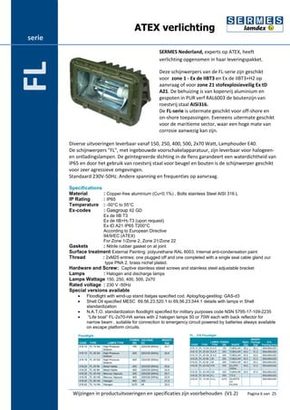 ATEX verlichting 
SERMES Nederland, experts op ATEX, heeft 
verlichting opgenomen in haar leveringspakket. 
Deze schijnwerpers van de FL-serie zijn geschikt 
voor zone 1 - Ex de IIBT3 en Ex de IIBT3+H2 op 
aanvraag of voor zone 21 stofexplosieveilig Ex tD 
A21. De behuizing is van kopervrij aluminium en 
gespoten in PUR verf RAL6003 de boutenzijn van 
roestvrij staal AISI316. 
De FL-serie is uitermate geschikt voor off-shore en 
on-shore toepassingen. Eveneens uitermate geschikt 
voor de maritieme sector, waar een hoge mate van 
corrosie aanwezig kan zijn. 
Diverse uitvoeringen leverbaar vanaf 150, 250, 400, 500, 2x70 Watt, Lamphouder E40. 
De schijnwerpers "FL", met ingebouwde voorschakelapparatuur, zijn leverbaar voor halogeen-en 
ontladingslampen. De geïntegreerde dichting in de flens garandeert een waterdichtheid van 
IP65 en door het gebruik van roestvrij staal voor beugel en bouten is de schijnwerper geschikt 
voor zeer agressieve omgevingen. 
Standaard 230V-50Hz. Andere spanning en frequenties op aanvraag. 
Specifications 
Material : Copper-free aluminium (Cu<0,1%) , Bolts stainless Steel AISI 316 L 
IP Rating : IP65 
Temperature : -50°C to 55°C 
Ex-codes : Gasgroup II2 GD 
Ex de IIB T3 
Ex de IIB+H2 T3 (upon request) 
Ex tD A21 IP65 T200°C 
According to European Directive 
94/9/EC (ATEX) 
For Zone 1/Zone 2, Zone 21/Zone 22 
Gaskets : Nitrile rubber gasket on at joint 
Surface treatment External Painting: polyurethane RAL 6003, Internal anti-condensation paint 
Thread : 2xM25 entries: one plugged off and one completed with a single seal cable gland our 
type PNA 2, brass nichel plated. 
Hardware and Screw: Captive stainless steel screws and stainless steel adjustable bracket 
Lamps : Halogen and discharge lamps 
Lamps Wattage 150, 250, 400, 500, 2x70 
Rated voltage : 230 V -50Hz 
Special versions available 
· Floodlight with wind-up stand Italgas specified cod. Aplog/log-gestilog: GAS-d3 
· Shell Oil specified MESC 69.56.23.520.1 to 69.56.23.544.1 details with lamps in Shell 
standardization 
· N.A.T.O. standardization floodlight specified for military purposes code NSN 5795-17-109-2235 
· “Life boat” FL-2x70-HA series with 2 halogen lamps 50 or 70W each with back reflector for 
narrow beam , suitable for connection to emergency circuit powered by batteries always available 
on escape platform circuits. 
Wijzingen in productuitvoeringen en specificaties zijn voorbehouden (V1.2) Pagina 6 van 25 
serie 
FL 
 