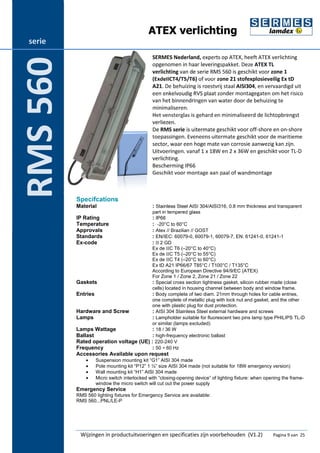 ATEX verlichting 
SERMES Nederland, experts op ATEX, heeft ATEX verlichting 
opgenomen in haar leveringspakket. Deze ATEX TL 
verlichting van de serie RMS 560 is geschikt voor zone 1 
(ExdeIICT4/T5/T6) of voor zone 21 stofexplosieveilig Ex tD 
A21. De behuizing is roestvrij staal AISI304, en vervaardigd uit 
een enkelvoudig RVS plaat zonder montagegaten om het risico 
van het binnendringen van water door de behuizing te 
minimaliseren. 
Het vensterglas is gehard en minimaliseerd de lichtopbrengst 
verliezen. 
De RMS serie is uitermate geschikt voor off-shore en on-shore 
toepassingen. Eveneens uitermate geschikt voor de maritieme 
sector, waar een hoge mate van corrosie aanwezig kan zijn. 
Uitvoeringen. vanaf 1 x 18W en 2 x 36W en geschikt voor TL-D 
verlichting. 
Bescherming IP66 
Geschikt voor montage aan paal of wandmontage 
Specifcations 
Material : Stainless Steel AISI 304/AISI316, 0.8 mm thickness and transparent 
part in tempered glass 
IP Rating : IP66 
Temperature : -20°C to 60°C 
Approvals : Atex // Brazilian // GOST 
Standards : EN/IEC: 60079-0, 60079-1, 60079-7, EN: 61241-0, 61241-1 
Ex-code : II 2 GD 
Ex de IIC T6 (–20°C to 40°C) 
Ex de IIC T5 (–20°C to 55°C) 
Ex de IIC T4 (–20°C to 60°C) 
Ex tD A21 IP66/67 T85°C / T100°C / T135°C 
According to European Directive 94/9/EC (ATEX) 
For Zone 1 / Zone 2, Zone 21 / Zone 22 
Gaskets : Special cross section tightness gasket, silicon rubber made (close 
cells) located in housing channel between body and window frame. 
Entries : Body complete of two diam. 21mm through holes for cable entries, 
one complete of metallic plug with lock nut and gasket, and the other 
one with plastic plug for dust protection. 
Hardware and Screw : AISI 304 Stainless Steel external hardware and screws 
Lamps : Lampholder suitable for fluorescent two pins lamp type PHILIPS TL-D 
or similar (lamps excluded) 
Lamps Wattage : 18 / 36 W 
Ballast : high-frequency electronic ballast 
Rated operation voltage (UE) : 220-240 V 
Frequency : 50 ÷ 60 Hz 
Accessories Available upon request 
· Suspension mounting kit “G1” AISI 304 made 
· Pole mounting kit “P12” 1 ½” size AISI 304 made (not suitable for 18W emergency version) 
· Wall mounting kit “H1” AISI 304 made 
· Micro switch interlocked with “closing-opening device” of lighting fixture: when opening the frame-window 
the micro switch will cut out the power supply 
Emergency Service 
RMS 560 lighting fixtures for Emergency Service are available: 
RMS 560...PNL/LE-P 
Wijzingen in productuitvoeringen en specificaties zijn voorbehouden (V1.2) Pagina 9 van 25 
serie 
RMS 560 
 