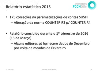 Relatório estatístico 2015
• 175 correções na parametrizações de contas SUSHI
– Alteração da norma COUNTER R3 p/ COUNTER R4
• Relatório concluído durante o 1º trimestre de 2016
(15 de Março)
– Alguns editores só fornecem dados de Dezembro
por volta de meados de Fevereiro
11-04-2016 Jornadas 2016 @ UAlg 20
 