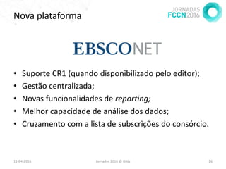 Nova plataforma
• Suporte CR1 (quando disponibilizado pelo editor);
• Gestão centralizada;
• Novas funcionalidades de reporting;
• Melhor capacidade de análise dos dados;
• Cruzamento com a lista de subscrições do consórcio.
11-04-2016 Jornadas 2016 @ UAlg 26
 