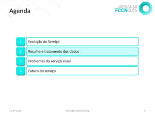 Agenda
11-04-2016 Jornadas 2016 @ UAlg 6
1 Evolução do Serviço
2 Recolha e tratamento dos dados
3 Problemas do serviço atual
4 Futuro do serviço
 
