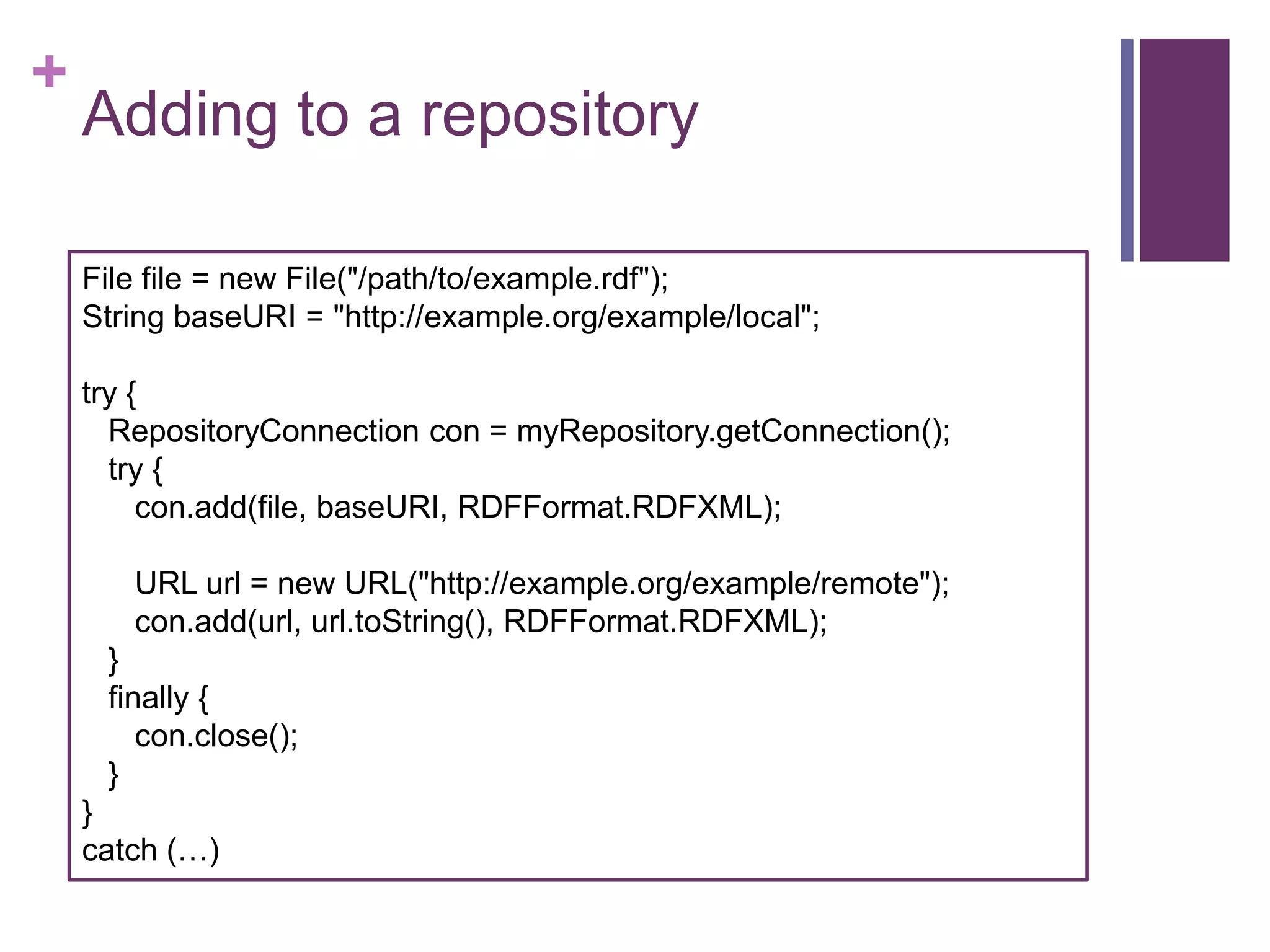 +

Adding to a repository
File file = new File("/path/to/example.rdf");
String baseURI = "http://example.org/example/local";

try {
RepositoryConnection con = myRepository.getConnection();
try {
con.add(file, baseURI, RDFFormat.RDFXML);
URL url = new URL("http://example.org/example/remote");
con.add(url, url.toString(), RDFFormat.RDFXML);
}
finally {
con.close();
}

}
catch (…)

 