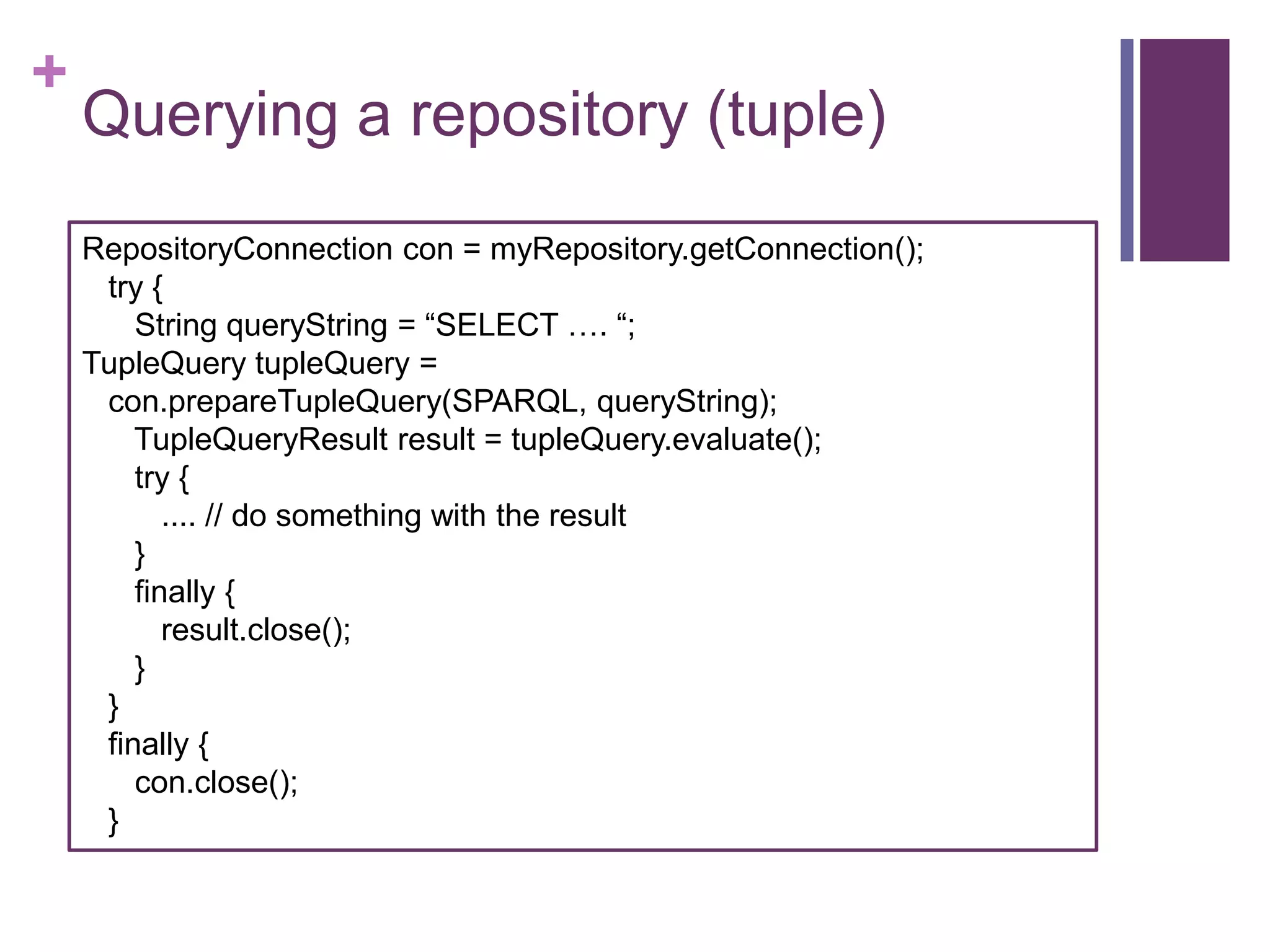 +

Querying a repository (tuple)
RepositoryConnection con = myRepository.getConnection();
try {
String queryString = “SELECT …. “;
TupleQuery tupleQuery =
con.prepareTupleQuery(SPARQL, queryString);
TupleQueryResult result = tupleQuery.evaluate();
try {
.... // do something with the result
}
finally {
result.close();
}
}
finally {
con.close();
}

 