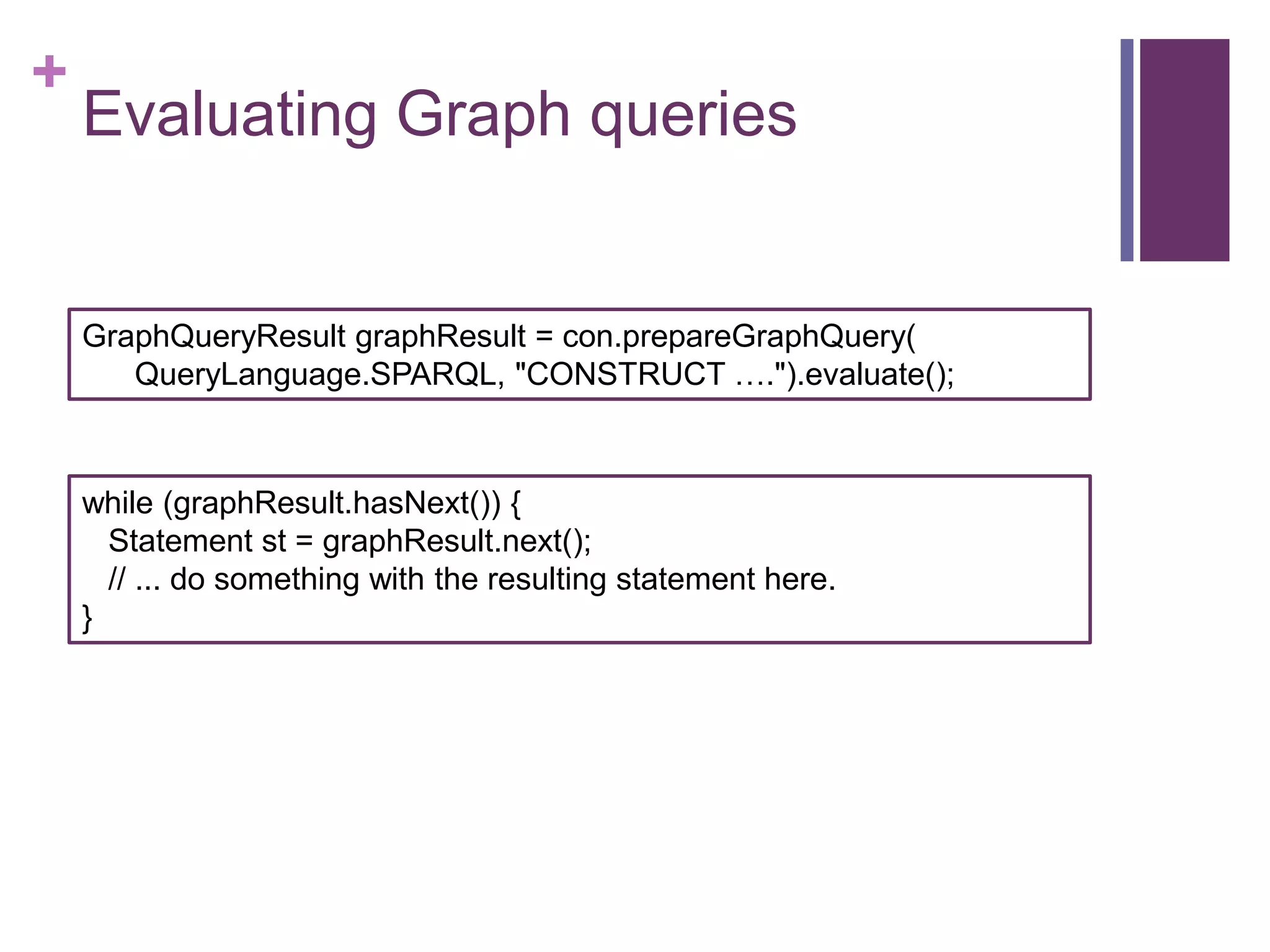 +

Evaluating Graph queries

GraphQueryResult graphResult = con.prepareGraphQuery(
QueryLanguage.SPARQL, "CONSTRUCT ….").evaluate();

while (graphResult.hasNext()) {
Statement st = graphResult.next();
// ... do something with the resulting statement here.
}

 