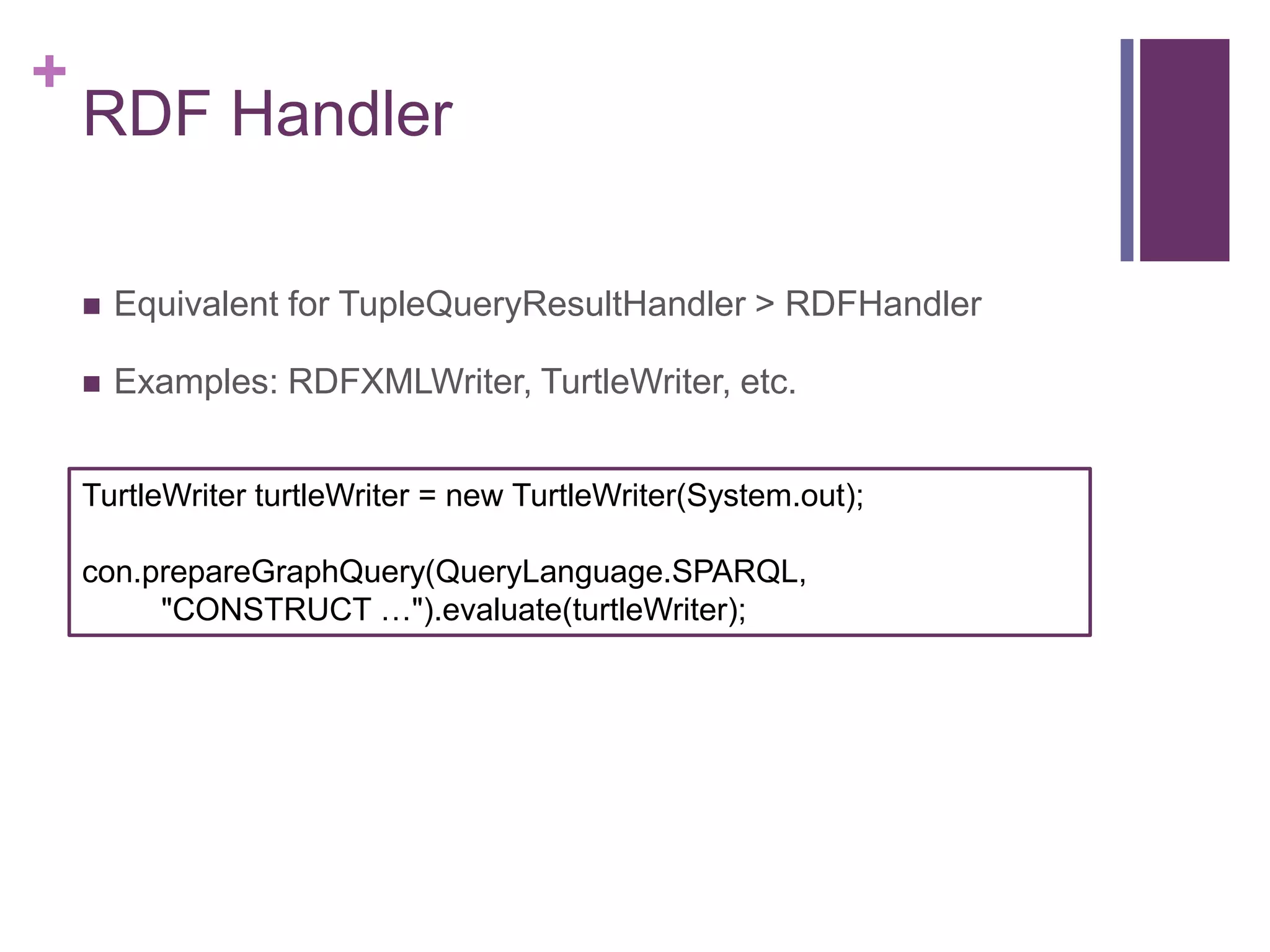 +

RDF Handler


Equivalent for TupleQueryResultHandler > RDFHandler



Examples: RDFXMLWriter, TurtleWriter, etc.

TurtleWriter turtleWriter = new TurtleWriter(System.out);
con.prepareGraphQuery(QueryLanguage.SPARQL,
"CONSTRUCT …").evaluate(turtleWriter);

 