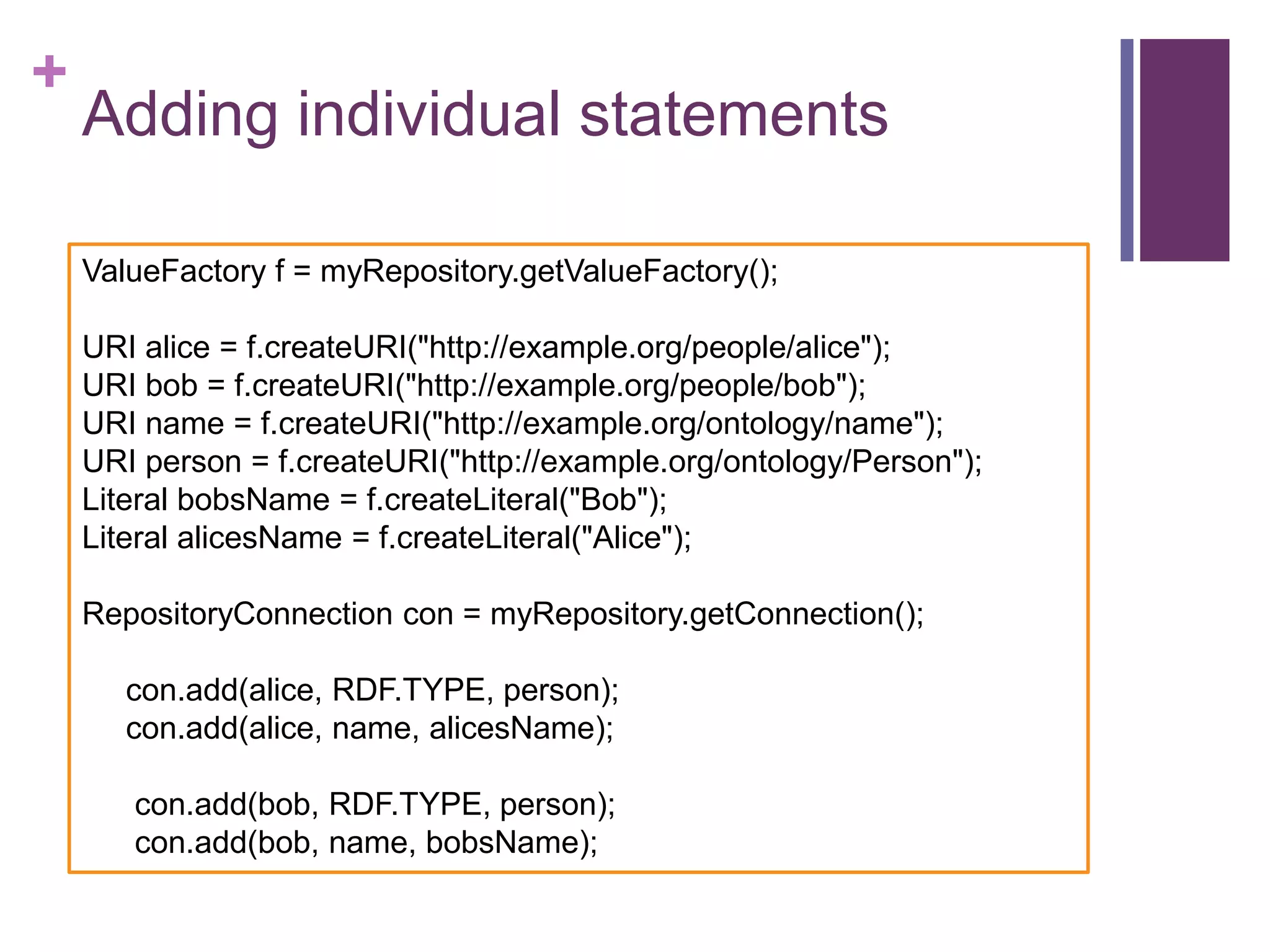+

Adding individual statements
ValueFactory f = myRepository.getValueFactory();

URI alice = f.createURI("http://example.org/people/alice");
URI bob = f.createURI("http://example.org/people/bob");
URI name = f.createURI("http://example.org/ontology/name");
URI person = f.createURI("http://example.org/ontology/Person");
Literal bobsName = f.createLiteral("Bob");
Literal alicesName = f.createLiteral("Alice");
RepositoryConnection con = myRepository.getConnection();
con.add(alice, RDF.TYPE, person);
con.add(alice, name, alicesName);
con.add(bob, RDF.TYPE, person);
con.add(bob, name, bobsName);

 
