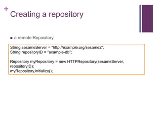 +

Creating a repository


a remote Repository

String sesameServer = "http://example.org/sesame2";
String repositoryID = "example-db";
Repository myRepository = new HTTPRepository(sesameServer,
repositoryID);
myRepository.initialize();

 
