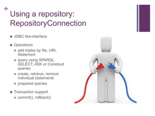 +

Using a repository:
RepositoryConnection


JDBC like-interface



Operations
 add triples by file, URI,
Statement
 query using SPARQL
SELECT, ASK or Construct
queries
 create, retrieve, remove
individual statements
 prepared queries



Transaction support
 commit(), rollback()

 