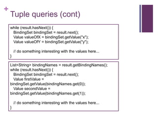 +

Tuple queries (cont)
while (result.hasNext()) {
BindingSet bindingSet = result.next();
Value valueOfX = bindingSet.getValue("x");
Value valueOfY = bindingSet.getValue("y");
// do something interesting with the values here...
}
List<String> bindingNames = result.getBindingNames();
while (result.hasNext()) {
BindingSet bindingSet = result.next();
Value firstValue =
bindingSet.getValue(bindingNames.get(0));
Value secondValue =
bindingSet.getValue(bindingNames.get(1));
// do something interesting with the values here...
}

 