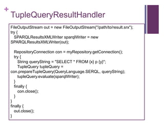 +

TupleQueryResultHandler
FileOutputStream out = new FileOutputStream("/path/to/result.srx");
try {
SPARQLResultsXMLWriter sparqlWriter = new
SPARQLResultsXMLWriter(out);
RepositoryConnection con = myRepository.getConnection();
try {
String queryString = "SELECT * FROM {x} p {y}";
TupleQuery tupleQuery =
con.prepareTupleQuery(QueryLanguage.SERQL, queryString);
tupleQuery.evaluate(sparqlWriter);
}
finally {
con.close();
}
}
finally {
out.close();
}

 