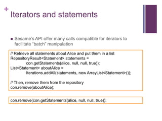 +

Iterators and statements


Sesame’s API offer many calls compatible for iterators to
facilitate “batch” manipulation

// Retrieve all statements about Alice and put them in a list
RepositoryResult<Statement> statements =
con.getStatements(alice, null, null, true));
List<Statement> aboutAlice =
Iterations.addAll(statements, new ArrayList<Statement>());
// Then, remove them from the repository
con.remove(aboutAlice);
con.remove(con.getStatements(alice, null, null, true));

 