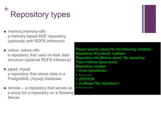 +


Repository types

memory,memory-rdfs
a memory based RDF repository
(optionaly with RDFS inference)

Please specify values for the following variables:
Repository ID [native]: myRepo
Repository title [Native store]: My repository
Triple indexes [spoc,posc]:
Repository created
 pgsql, mysql
> show repositories.
a repository that stores data in a
> +---------PostgreSQL (mysql) database
> |SYSTEM
> |myRepo(”My repository")
 remote -- a repository that serves as > +---------

native, native-rdfs
a repository that uses on-disk data
structure (optional RDFS inference)

a proxy for a repository on a Sesame
Server

 