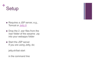 +

Setup


Requires a JSP server, e.g.,
Tomcat or Jetty 8



Drop the 2 .war files from the
/war folder of the sesame .zip
into your webapps folder



Start the JSP server
If you are using Jetty, do:
jetty.sh/bat start
in the command line

 