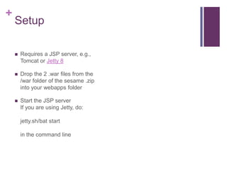 +

Setup


Requires a JSP server, e.g.,
Tomcat or Jetty 8



Drop the 2 .war files from the
/war folder of the sesame .z...