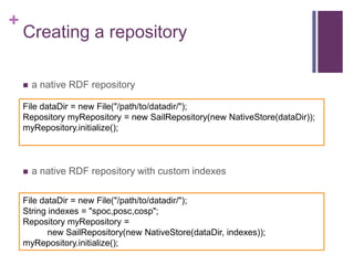+

Creating a repository


a native RDF repository

File dataDir = new File("/path/to/datadir/");
Repository myRepository = new SailRepository(new NativeStore(dataDir));
myRepository.initialize();



a native RDF repository with custom indexes

File dataDir = new File("/path/to/datadir/");
String indexes = "spoc,posc,cosp";
Repository myRepository =
new SailRepository(new NativeStore(dataDir, indexes));
myRepository.initialize();

 