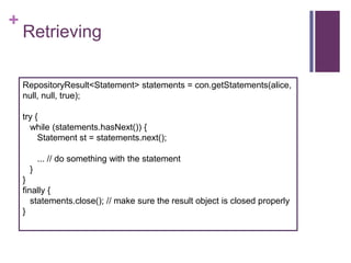 +

Retrieving
RepositoryResult<Statement> statements = con.getStatements(alice,
null, null, true);
try {
while (statements.hasNext()) {
Statement st = statements.next();

... // do something with the statement
}
}
finally {
statements.close(); // make sure the result object is closed properly
}

 