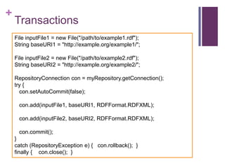 +

Transactions
File inputFile1 = new File("/path/to/example1.rdf");
String baseURI1 = "http://example.org/example1/";
File inputFile2 = new File("/path/to/example2.rdf");
String baseURI2 = "http://example.org/example2/";
RepositoryConnection con = myRepository.getConnection();
try {
con.setAutoCommit(false);
con.add(inputFile1, baseURI1, RDFFormat.RDFXML);
con.add(inputFile2, baseURI2, RDFFormat.RDFXML);

con.commit();
}
catch (RepositoryException e) { con.rollback(); }
finally { con.close(); }

 