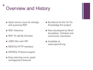 +

Overview and History


Open source Java for storage
and querying RDF



By Aduna for the On-ToKnowledge EU project



RDF inference





RDF IO (all file formats)

Now developed by Nlnet
foundation, Ontotext and
community volunteers



JDBC-like user API



Available at
www.openrdf.org



RESTful HTTP interface



SPARQL Protocol support



Easy learning curve, great
management features

 