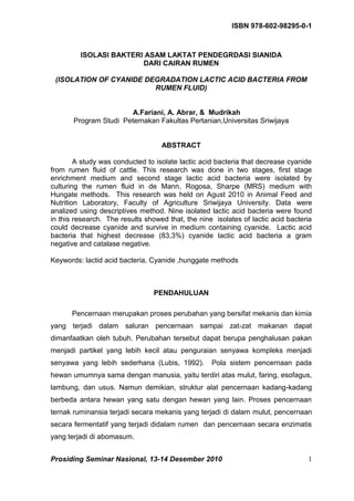 ISBN 978-602-98295-0-1



         ISOLASI BAKTERI ASAM LAKTAT PENDEGRDASI SIANIDA
                        DARI CAIRAN RUMEN

 (ISOLATION OF CYANIDE DEGRADATION LACTIC ACID BACTERIA FROM
                         RUMEN FLUID)


                        A.Fariani, A. Abrar, & Mudrikah
       Program Studi Peternakan Fakultas Pertanian,Universitas Sriwijaya


                                   ABSTRACT

        A study was conducted to isolate lactic acid bacteria that decrease cyanide
from rumen fluid of cattle. This research was done in two stages, first stage
enrichment medium and second stage lactic acid bacteria were isolated by
culturing the rumen fluid in de Mann, Rogosa, Sharpe (MRS) medium with
Hungate methods. This research was held on Agust 2010 in Animal Feed and
Nutrition Laboratory, Faculty of Agriculture Sriwijaya University. Data were
analized using descriptives method. Nine isolated lactic acid bacteria were found
in this research. The results showed that, the nine isolates of lactic acid bacteria
could decrease cyanide and survive in medium containing cyanide. Lactic acid
bacteria that highest decrease (83,3%) cyanide lactic acid bacteria a gram
negative and catalase negative.

Keywords: lactid acid bacteria, Cyanide ,hunggate methods



                                 PENDAHULUAN

      Pencernaan merupakan proses perubahan yang bersifat mekanis dan kimia
yang terjadi dalam saluran pencernaan sampai zat-zat makanan dapat
dimanfaatkan oleh tubuh. Perubahan tersebut dapat berupa penghalusan pakan
menjadi partikel yang lebih kecil atau penguraian senyawa kompleks menjadi
senyawa yang lebih sederhana (Lubis, 1992).        Pola sistem pencernaan pada
hewan umumnya sama dengan manusia, yaitu terdiri atas mulut, faring, esofagus,
lambung, dan usus. Namun demikian, struktur alat pencernaan kadang-kadang
berbeda antara hewan yang satu dengan hewan yang lain. Proses pencernaan
ternak ruminansia terjadi secara mekanis yang terjadi di dalam mulut, pencernaan
secara fermentatif yang terjadi didalam rumen dan pencernaan secara enzimatis
yang terjadi di abomasum.


Prosiding Seminar Nasional, 13-14 Desember 2010                                   1
 