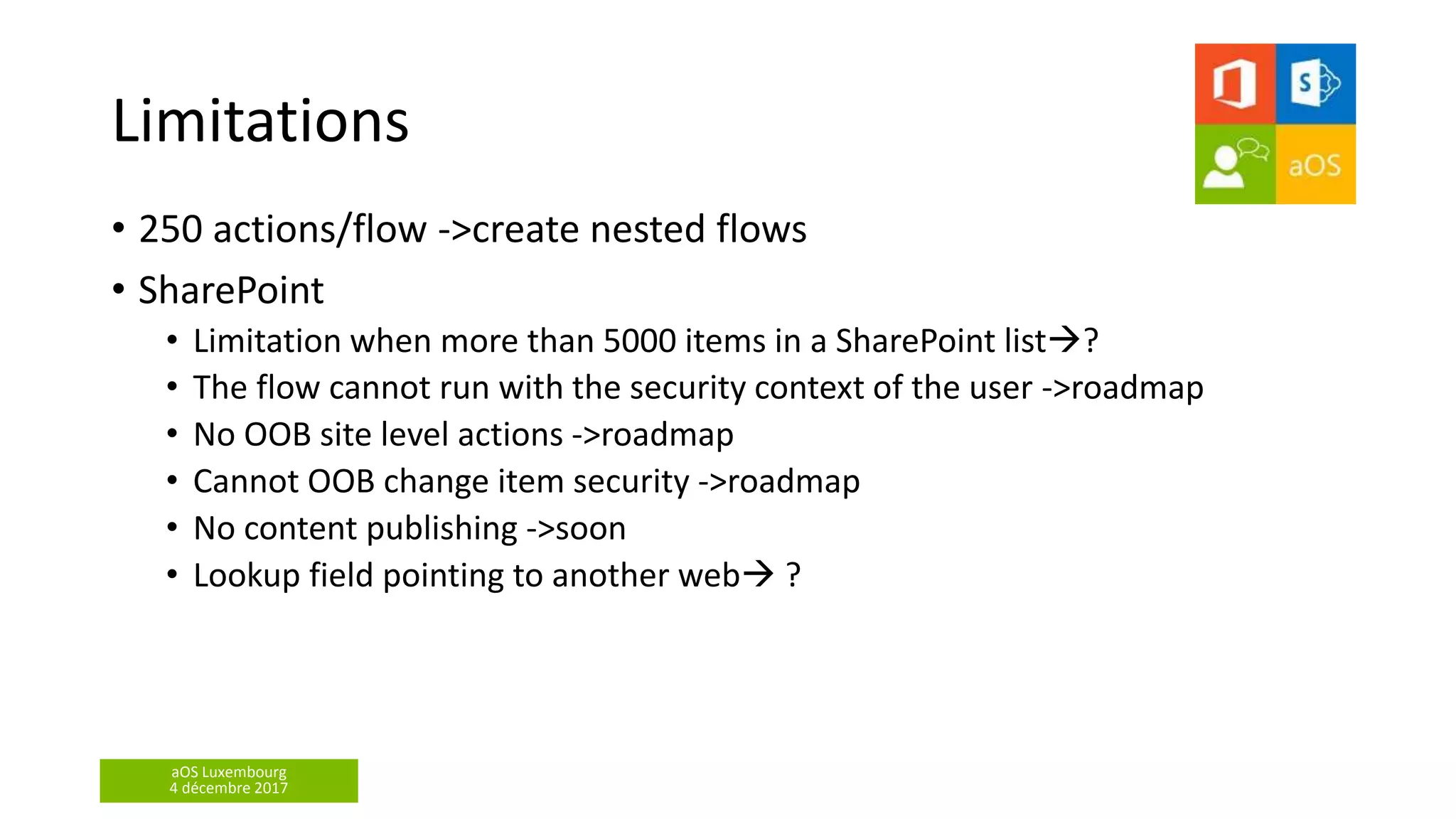 aOS Luxembourg
4 décembre 2017
Limitations
• 250 actions/flow ->create nested flows
• SharePoint
• Limitation when more than 5000 items in a SharePoint list?
• The flow cannot run with the security context of the user ->roadmap
• No OOB site level actions ->roadmap
• Cannot OOB change item security ->roadmap
• No content publishing ->soon
• Lookup field pointing to another web ?
 