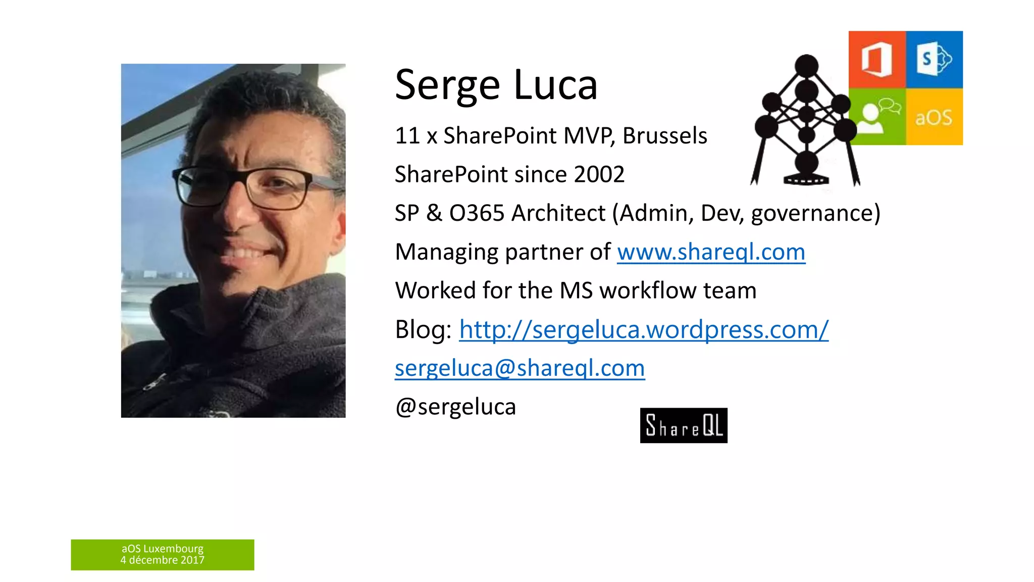 aOS Luxembourg
4 décembre 2017
Serge Luca
11 x SharePoint MVP, Brussels
SharePoint since 2002
SP & O365 Architect (Admin, Dev, governance)
Managing partner of www.shareql.com
Worked for the MS workflow team
Blog: http://sergeluca.wordpress.com/
sergeluca@shareql.com
@sergeluca
 