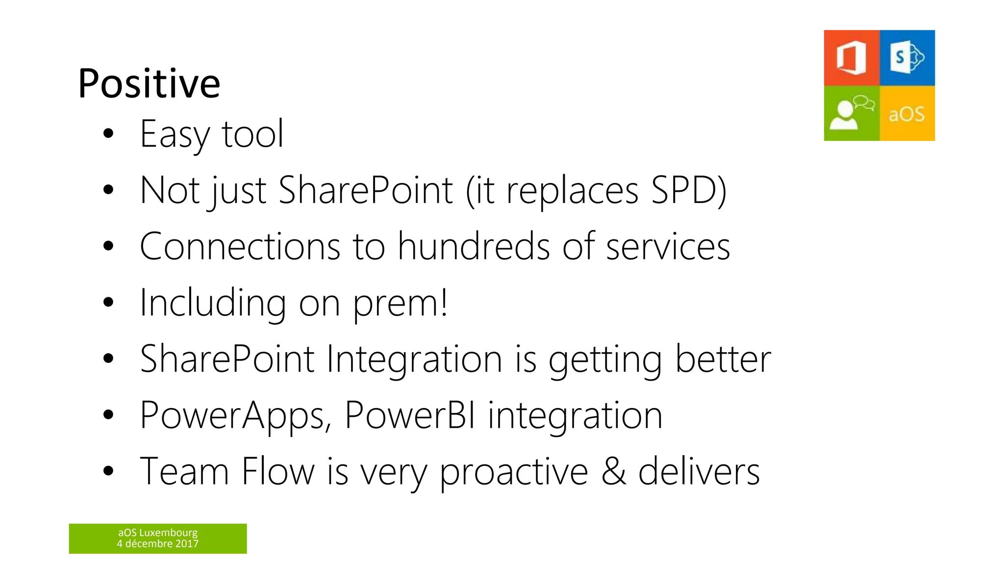 aOS Luxembourg
4 décembre 2017
Positive
• Easy tool
• Not just SharePoint (it replaces SPD)
• Connections to hundreds of services
• Including on prem!
• SharePoint Integration is getting better
• PowerApps, PowerBI integration
• Team Flow is very proactive & delivers
 