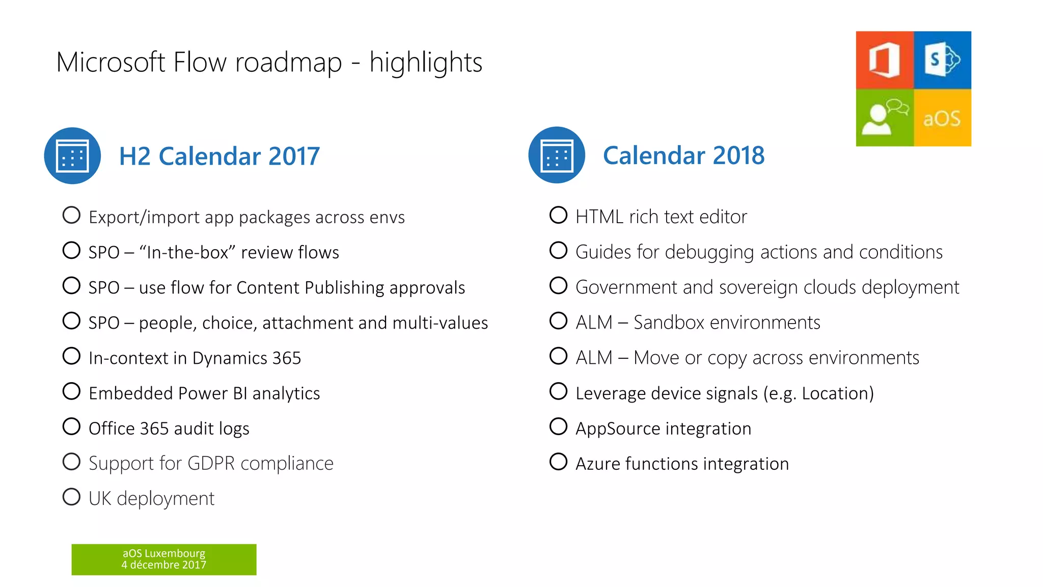 aOS Luxembourg
4 décembre 2017
Microsoft Flow roadmap - highlights
H2 Calendar 2017 Calendar 2018
oExport/import app packages across envs
oSPO – “In-the-box” review flows
oSPO – use flow for Content Publishing approvals
oSPO – people, choice, attachment and multi-values
oIn-context in Dynamics 365
oEmbedded Power BI analytics
oOffice 365 audit logs
oSupport for GDPR compliance
oUK deployment
oHTML rich text editor
oGuides for debugging actions and conditions
oGovernment and sovereign clouds deployment
oALM – Sandbox environments
oALM – Move or copy across environments
oLeverage device signals (e.g. Location)
oAppSource integration
oAzure functions integration
 