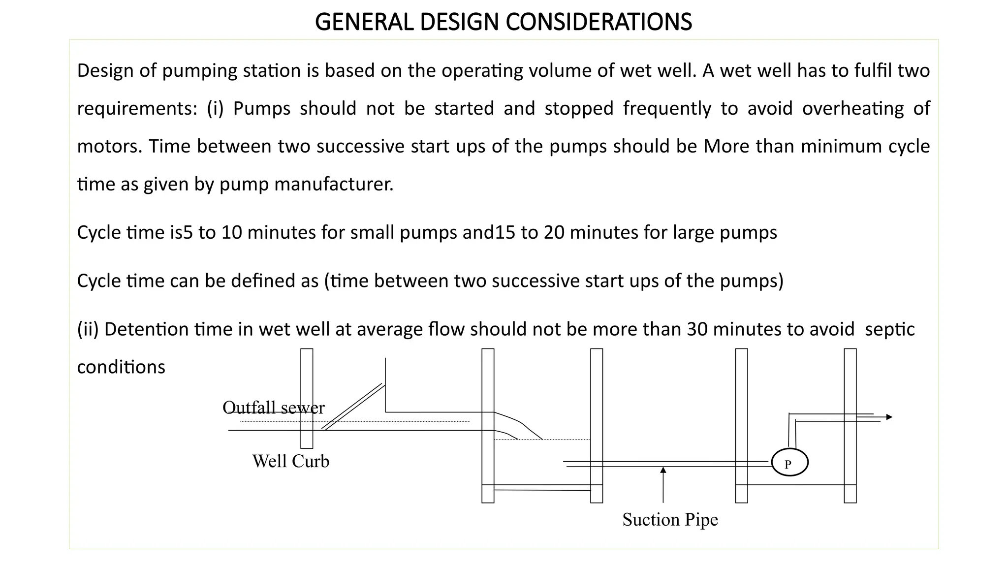 GENERAL DESIGN CONSIDERATIONS
Design of pumping station is based on the operating volume of wet well. A wet well has to fulfil two
requirements: (i) Pumps should not be started and stopped frequently to avoid overheating of
motors. Time between two successive start ups of the pumps should be More than minimum cycle
time as given by pump manufacturer.
Cycle time is5 to 10 minutes for small pumps and15 to 20 minutes for large pumps
Cycle time can be defined as (time between two successive start ups of the pumps)
(ii) Detention time in wet well at average flow should not be more than 30 minutes to avoid septic
conditions
P
Suction Pipe
Well Curb
Outfall sewer
 