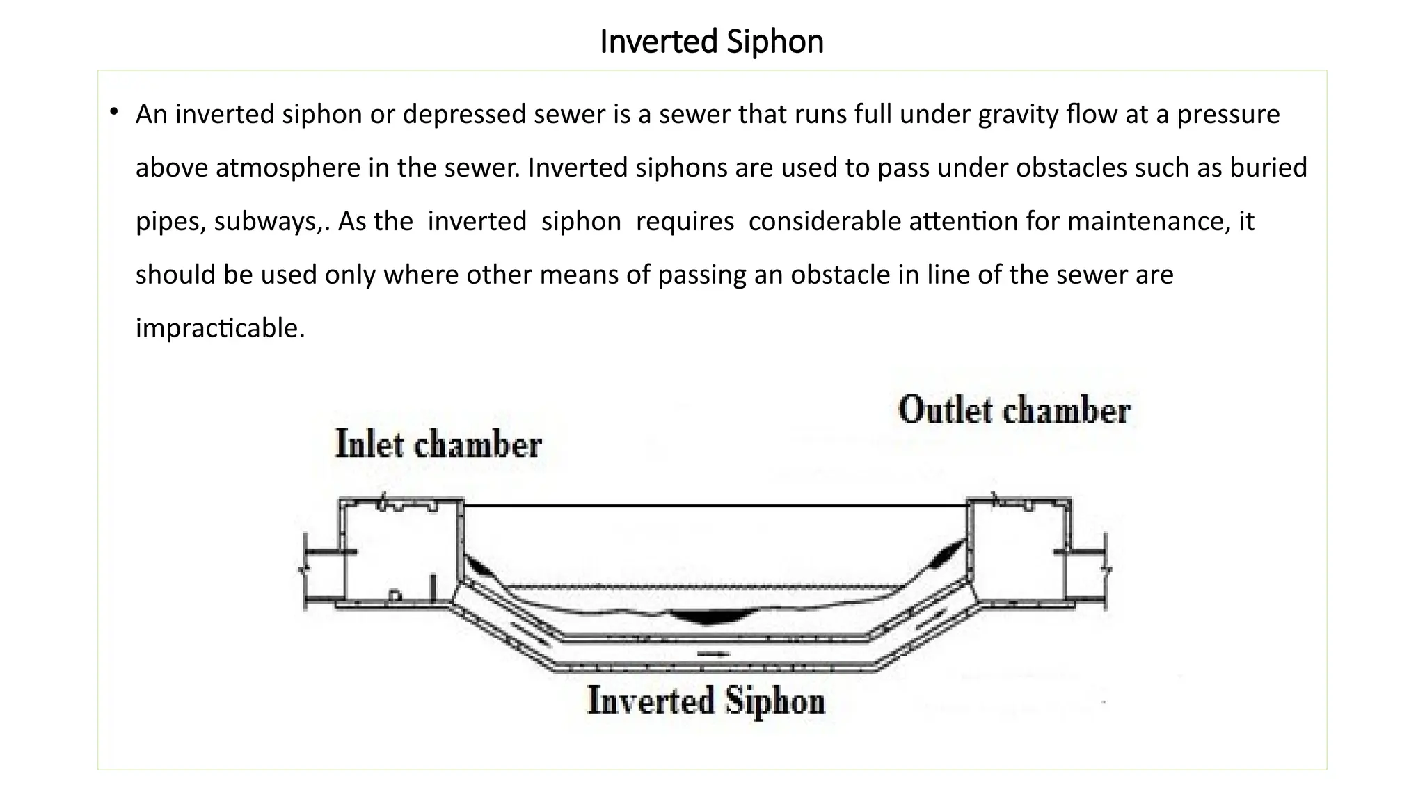 Inverted Siphon
• An inverted siphon or depressed sewer is a sewer that runs full under gravity flow at a pressure
above atmosphere in the sewer. Inverted siphons are used to pass under obstacles such as buried
pipes, subways,. As the inverted siphon requires considerable attention for maintenance, it
should be used only where other means of passing an obstacle in line of the sewer are
impracticable.
 