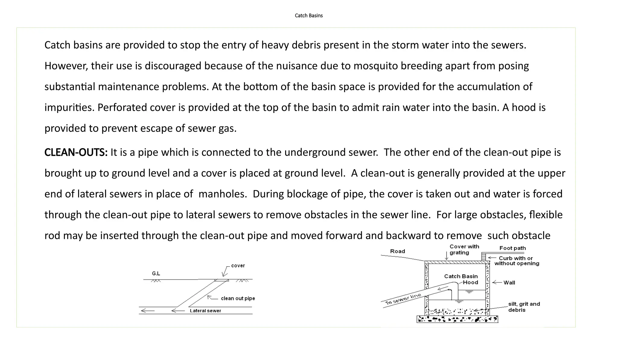 Catch Basins
Catch basins are provided to stop the entry of heavy debris present in the storm water into the sewers.
However, their use is discouraged because of the nuisance due to mosquito breeding apart from posing
substantial maintenance problems. At the bottom of the basin space is provided for the accumulation of
impurities. Perforated cover is provided at the top of the basin to admit rain water into the basin. A hood is
provided to prevent escape of sewer gas.
CLEAN-OUTS: It is a pipe which is connected to the underground sewer. The other end of the clean-out pipe is
brought up to ground level and a cover is placed at ground level. A clean-out is generally provided at the upper
end of lateral sewers in place of manholes. During blockage of pipe, the cover is taken out and water is forced
through the clean-out pipe to lateral sewers to remove obstacles in the sewer line. For large obstacles, flexible
rod may be inserted through the clean-out pipe and moved forward and backward to remove such obstacle
 