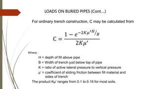 For ordinary trench construction, C may be calculated from
Where;
H = depth of fill above pipe
B = Width of trench just below top of pipe
K = ratio of active lateral pressure to vertical pressure
µ’ = coefficient of sliding friction between fill material and
sides of trench
The product Kµ’ ranges from 0.1 to 0.16 for most soils.
LOADS ON BURIED PIPES (Cont….)
C =
1 − 𝑒−2𝐾𝜇′𝐻
𝐵
2𝐾𝜇′
 