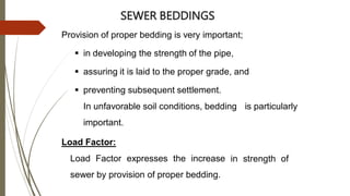 SEWER BEDDINGS
Provision of proper bedding is very important;
 in developing the strength of the pipe,
 assuring it is laid to the proper grade, and
 preventing subsequent settlement.
In unfavorable soil conditions, bedding is particularly
important.
Load Factor:
Load Factor expresses the increase
sewer by provision of proper bedding.
in strength of
 