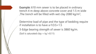 Example: 610 mm sewer is to be placed in ordinary
trench 4 m deep above concrete cover and 1.5 m wide
,The trench will be filled with wet clay 2080 kg/m3,
Determine load of pipe and the type of bedding require
if installation is to have a F.O.S=1.5
3-Edge bearing strength of sewer is 3860 kg/m.
(Soil is saturated clay = kμ’=0.11)
 
