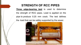 STRENGTH OF RCC PIPES
Three edge-bearing test is used to determine
the strength of RCC pipes. Load is applied on the
pipe to produce 0.25 mm crack. The test defines
the load that can be safely supported by the sewer.
 