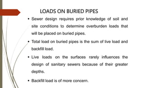 LOADS ON BURIED PIPES
 Sewer design requires prior knowledge of soil and
site conditions to determine overburden loads that
will be placed on buried pipes.
 Total load on buried pipes is the sum of live load and
backfill load.
 Live loads on the surfaces rarely influences the
design of sanitary sewers because of their greater
depths.
 Backfill load is of more concern.
 