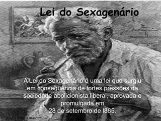 Lei do Sexagenário  A Lei Dos Sexagenários  A Lei do Sexagenário é uma lei que surgiu em conseqüência de fortes pressões da sociedade abolicionista liberal, aprovada e promulgada em  28 de setembro de l885.  