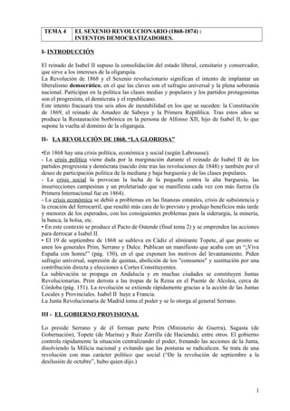 TEMA 4 EL SEXENIO REVOLUCIONARIO (1868-1874) :
INTENTOS DEMOCRATIZADORES.
I- INTRODUCCIÓN
El reinado de Isabel II supuso la consolidación del estado liberal, censitario y conservador,
que sirve a los intereses de la oligarquía.
La Revolución de 1868 y el Sexenio revolucionario significan el intento de implantar un
liberalismo democrático, en el que las claves son el sufragio universal y la plena soberanía
nacional. Participan en la política las clases medias y populares y los partidos protagonistas
son el progresista, el demócrata y el republicano.
Este intento fracasará tras seis años de inestabilidad en los que se suceden: la Constitución
de 1869, el reinado de Amadeo de Saboya y la Primera República. Tras estos años se
produce la Restauración borbónica en la persona de Alfonso XII, hijo de Isabel II, lo que
supone la vuelta al dominio de la oligarquía.
II- LA REVOLUCIÓN DE 1868. “LA GLORIOSA”
•En 1868 hay una crisis política, económica y social (según Labrousse):
- La crisis política viene dada por la marginación durante el reinado de Isabel II de los
partidos progresista y demócrata (nacido éste tras las revoluciones de 1848) y también por el
deseo de participación política de la mediana y baja burguesía y de las clases populares.
- La crisis social la provocan la lucha de la pequeña contra la alta burguesía, las
insurrecciones campesinas y un proletariado que se manifiesta cada vez con más fuerza (la
Primera Internacional fue en 1864).
- La crisis económica se debió a problemas en las finanzas estatales, crisis de subsistencia y
la creación del ferrocarril, que resultó más cara de lo previsto y produjo beneficios más tarde
y menores de los esperados, con los consiguientes problemas para la siderurgia, la minería,
la banca, la bolsa, etc.
• En este contexto se produce el Pacto de Ostende (final tema 2) y se emprenden las acciones
para derrocar a Isabel II.
• El 19 de septiembre de 1868 se subleva en Cádiz el almirante Topete, al que pronto se
unen los generales Prim, Serrano y Dulce. Publican un manifiesto que acaba con un “¡Viva
España con honra!” (pág. 150), en el que exponen los motivos del levantamiento. Piden
sufragio universal, supresión de quintas, abolición de los "consumos" y sustitución por una
contribución directa y elecciones a Cortes Constituyentes.
La sublevación se propaga en Andalucía y en muchas ciudades se constituyen Juntas
Revolucionarias. Prim derrota a las tropas de la Reina en el Puente de Alcolea, cerca de
Córdoba (pág. 151). La revolución se extiende rápidamente gracias a la acción de las Juntas
Locales y Provinciales. Isabel II huye a Francia.
La Junta Revolucionaria de Madrid toma el poder y se lo otorga al general Serrano.
III - EL GOBIERNO PROVISIONAL
Lo preside Serrano y de él forman parte Prim (Ministerio de Guerra), Sagasta (de
Gobernación), Topete (de Marina) y Ruiz Zorrilla (de Hacienda), entre otros. El gobierno
controla rápidamente la situación centralizando el poder, frenando las acciones de la Junta,
disolviendo la Milicia nacional y evitando que las posturas se radicalicen. Se trata de una
revolución con mas carácter político que social (“De la revolución de septiembre a la
desilusión de octubre”, hubo quien dijo.)
1
 