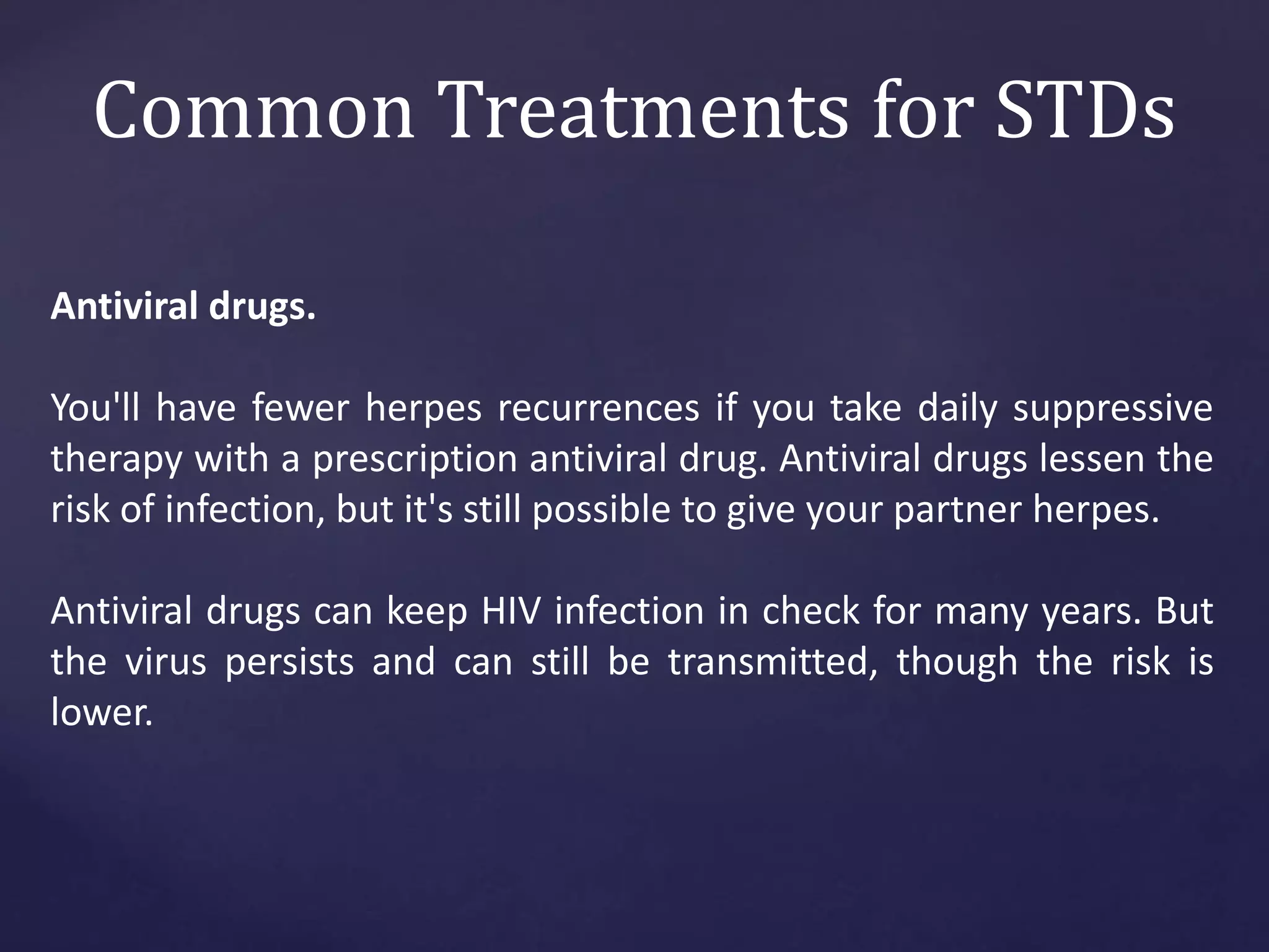 Common Treatments for STDs
Antiviral drugs.
You'll have fewer herpes recurrences if you take daily suppressive
therapy with a prescription antiviral drug. Antiviral drugs lessen the
risk of infection, but it's still possible to give your partner herpes.
Antiviral drugs can keep HIV infection in check for many years. But
the virus persists and can still be transmitted, though the risk is
lower.
 