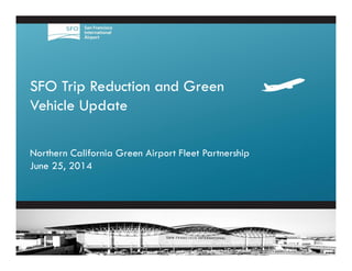 1
SFO Trip Reduction and Green
Vehicle Update
Northern California Green Airport Fleet Partnership
June 25, 2014
 
