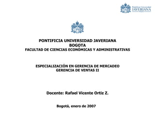 PONTIFICIA UNIVERSIDAD JAVERIANA
                                              BOGOTA
                    FACULTAD DE CIENCIAS ECONÓMICAS Y ADMINISTRATIVAS



                              ESPECIALIZACIÓN EN GERENCIA DE MERCADEO
                                        GERENCIA DE VENTAS II




                                          Docente: Rafael Vicente Ortiz Z.


Especialización en Gerencia de Mercadeo
                                               Bogotá, enero de 2007
Gerencia de Ventas II
Prof. Rafael Ortiz
 