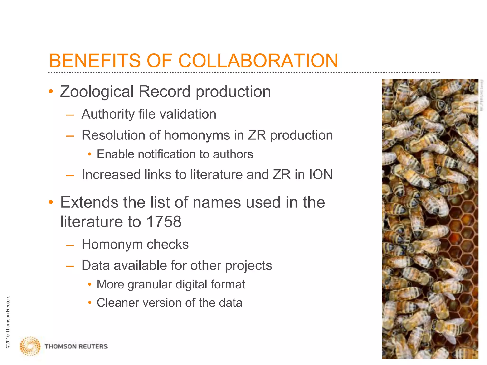 BENEFITS OF COLLABORATION
                        • Zoological Record production
                          – Authority file validation
                          – Resolution of homonyms in ZR production
                             • Enable notification to authors
                          – Increased links to literature and ZR in ION

                        • Extends the list of names used in the
                          literature to 1758
                          – Homonym checks
                          – Data available for other projects
                             • More granular digital format
©2010 Thomson Reuters




                             • Cleaner version of the data
 