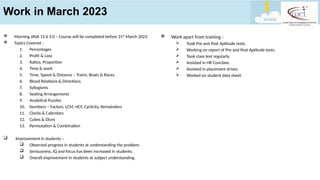 Work in March 2023
 Work apart from training -
 Took Pre and Post Aptitude tests.
 Working on report of Pre and Post Aptitude tests.
 Took class test regularly.
 Assisted in HR Conclave.
 Assisted in placement drives.
 Worked on student data sheet.
 Morning JAVA 15.6 3.0 – Course will be completed before 31st
March 2023.
 Topics Covered –
1. Percentages
2. Profit & Loss
3. Ratios, Proportion
4. Time & work
5. Time, Speed & Distance – Trains, Boats & Races
6. Blood Relations & Directions
7. Syllogisms
8. Seating Arrangements
9. Analytical Puzzles
10. Numbers – Factors, LCM, HCF, Cyclicity, Remainders
11. Clocks & Calendars
12. Cubes & Dices
13. Permutation & Combination
 Improvement in students –
 Observed progress in students at understanding the problem.
 Seriousness, IQ and focus has been increased in students.
 Overall improvement in students at subject understanding.
 