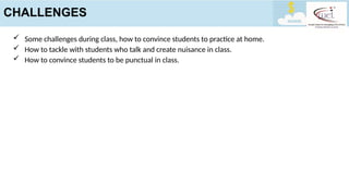  Some challenges during class, how to convince students to practice at home.
 How to tackle with students who talk and create nuisance in class.
 How to convince students to be punctual in class.
CHALLENGES
 